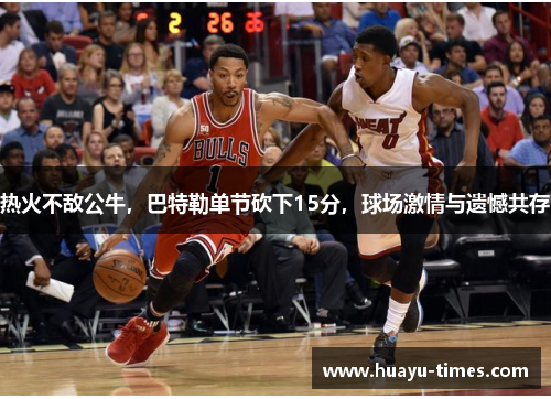 热火不敌公牛，巴特勒单节砍下15分，球场激情与遗憾共存