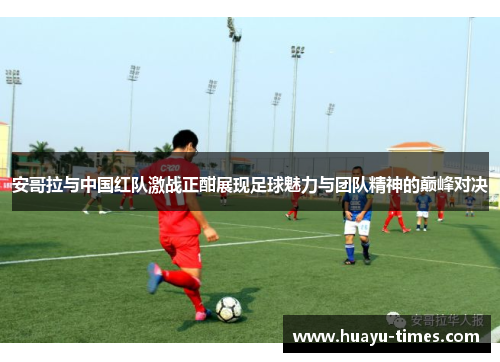 安哥拉与中国红队激战正酣展现足球魅力与团队精神的巅峰对决