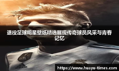 退役足球明星壁纸精选展现传奇球员风采与青春记忆